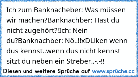 Ich zum Banknacheber: Was müssen wir machen?
Banknachber: Hast du nicht zugehört?!
Ich: Nein du?
Banknachber: Nö..!!
xD
Liken wenn dus kennst..wenn dus nicht kennst sitzt du neben ein Streber..-.-!!