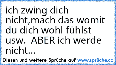 ich zwing dich nicht,mach das womit du dich wohl fühlst usw.  ABER ich werde nicht...