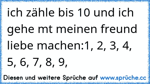 ich zähle bis 10 und ich gehe mt meinen freund liebe machen:
1, 2, 3, 4, 5, 6, 7, 8, 9,