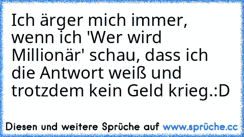 Ich ärger mich immer, wenn ich 'Wer wird Millionär' schau, dass ich die Antwort weiß und trotzdem kein Geld krieg.
:D