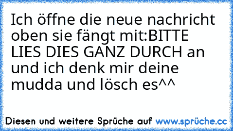 Ich öffne die neue nachricht oben sie fängt mit:
BITTE LIES DIES GANZ DURCH an und ich denk mir deine mudda und lösch es^^