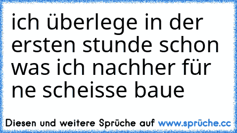 ich überlege in der ersten stunde schon was ich nachher für ne scheisse baue