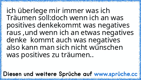 ich überlege mir immer was ich Träumen soll:
doch wenn ich an was positives denke
kommt was negatives raus ,
und wenn ich an etwas negatives denke  kommt auch was negatives also kann man sich nicht wünschen was positives zu träumen..