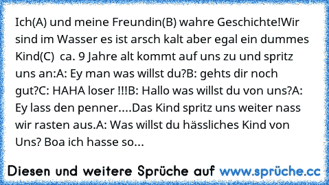 Ich(A) und meine Freundin(B) wahre Geschichte!
Wir sind im Wasser es ist arsch kalt aber egal ein dummes  Kind(C)  ca. 9 Jahre alt kommt auf uns zu und spritz uns an:
A: Ey man was willst du?
B: gehts dir noch gut?
C: HAHA loser !!!
B: Hallo was willst du von uns?
A: Ey lass den penner....
Das Kind spritz uns weiter nass wir rasten aus.
A: Was willst du hässliches Kind von Uns? Boa ich hasse so...