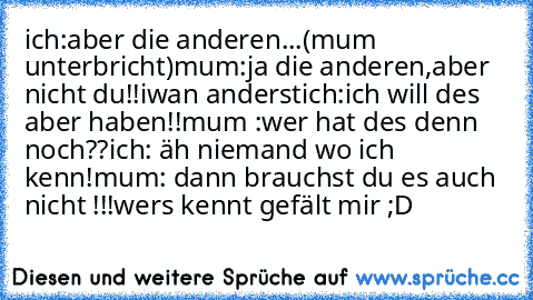 ich:aber die anderen...(mum  unterbricht)
mum:ja die anderen,aber nicht du!!
iwan anderst
ich:ich will des aber haben!!
mum :wer hat des denn noch??
ich: äh niemand wo ich kenn!
mum: dann brauchst du es auch nicht !!!
wers kennt gefält mir ;D