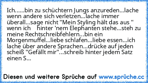 Ich...
...bin zu schüchtern Jungs anzureden
...lache wenn andere sich verletzen
...lache immer überall
...sage nicht ''Mein Styling hält das aus '' wenn ich
    hinter 'nem Elephanten stehe
...steh zu meine Rechtschreibfehlern
...bin ein Morgenmuffel
...liebe schlafen
...liebe essen
...ich lache über andere Sprachen
...drücke auf jeden scheiß ''Gefällt mir''
...schreib hinter jedem Satz einen S...