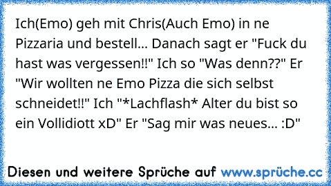 Ich(Emo) geh mit Chris(Auch Emo) in ne Pizzaria und bestell... Danach sagt er "Fuck du hast was vergessen!!" Ich so "Was denn??" Er "Wir wollten ne Emo Pizza die sich selbst schneidet!!" Ich "*Lachflash* Alter du bist so ein Vollidiott xD" Er "Sag mir was neues... :D"