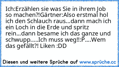 Ich:Erzählen sie was Sie in ihrem Job so machen?!
Gärtner:Also erstmal hol ich den Schlauch raus...dann mach ich ein Loch in die Erde und spritz rein...dann besame ich das ganze und schwupp.....Ich muss weg!!
:P....Wem das gefällt?! Liken :DD