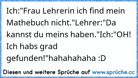 Ich:"Frau Lehrerin ich find mein Mathebuch nicht."
Lehrer:"Da kannst du meins haben."
Ich:"OH! Ich habs grad gefunden!"
hahahahaha :D