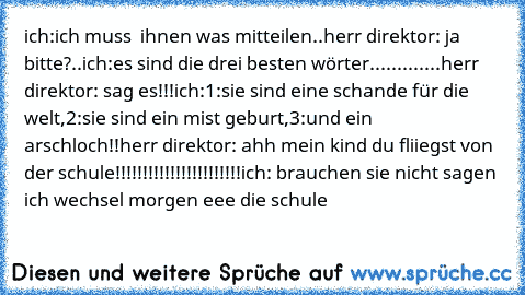 ich:ich muss  ihnen was mitteilen..
herr direktor: ja bitte?..
ich:es sind die drei besten wörter♥.............
herr direktor: sag es!!!
ich:1:sie sind eine schande für die welt,2:sie sind ein mist geburt,3:und ein arschloch!!
herr direktor: ahh mein kind du fliiegst von der schule!!!!!!!!!!!!!!!!!!!!!!!
ich: brauchen sie nicht sagen ich wechsel morgen eee die schule♥