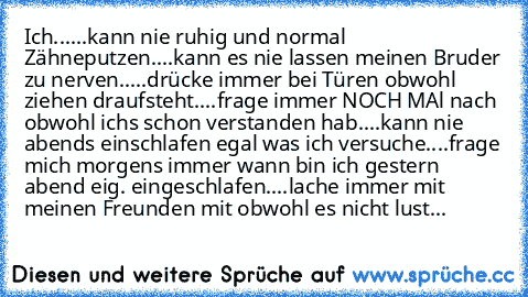 Ich...
...kann nie ruhig und normal Zähneputzen.
...kann es nie lassen meinen Bruder zu nerven.
....drücke immer bei Türen obwohl ziehen draufsteht.
...frage immer NOCH MAl nach obwohl ichs schon verstanden hab.
...kann nie abends einschlafen egal was ich versuche.
...frage mich morgens immer wann bin ich gestern abend eig. eingeschlafen.
...lache immer mit meinen Freunden mit obwohl es nicht lust...