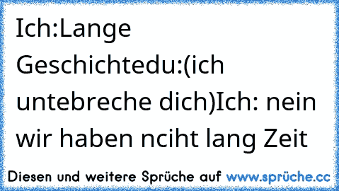 Ich:Lange Geschichte
du:(ich untebreche dich)
Ich: nein wir haben nciht lang Zeit