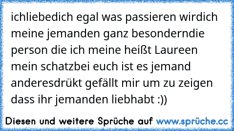 ichliebedich ♥
egal was passieren wird
ich meine jemanden ganz besondern
die person die ich meine heißt Laureen mein schatz
bei euch ist es jemand anderes
drükt gefällt mir um zu zeigen dass ihr jemanden liebhabt :))