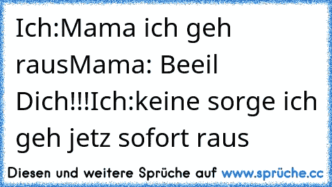 Ich:Mama ich geh raus
Mama: Beeil Dich!!!
Ich:keine sorge ich geh jetz sofort raus