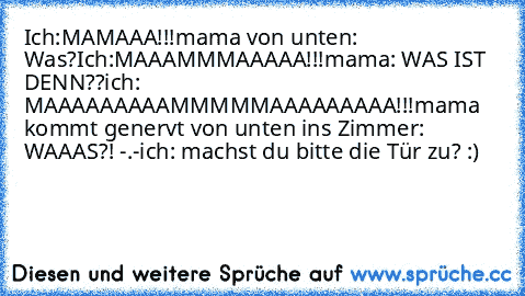 Ich:MAMAAA!!!
mama von unten: Was?
Ich:MAAAMMMAAAAA!!!
mama: WAS IST DENN??
ich: MAAAAAAAAAMMMMMAAAAAAAAA!!!
mama kommt genervt von unten ins Zimmer: WAAAS?! -.-
ich: machst du bitte die Tür zu? :)