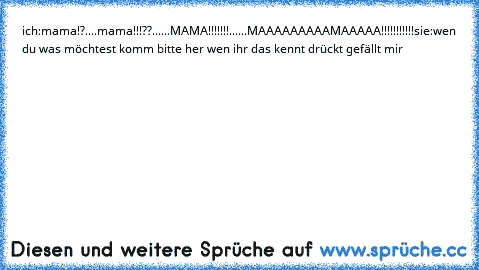 ich:mama!?
....
mama!!!??...
...MAMA!!!!!!!
......MAAAAAAAAAMAAAAA!!!!!!!!!!!
sie:wen du was möchtest komm bitte her 
wen ihr das kennt drückt gefällt mir