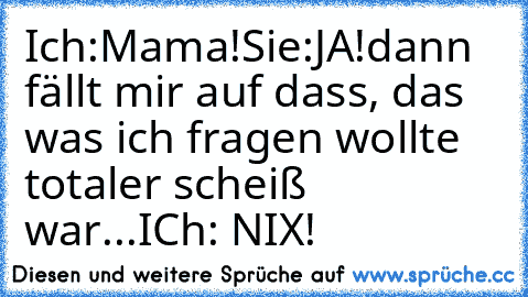 Ich:Mama!
Sie:JA!
dann fällt mir auf dass, das was ich fragen wollte totaler scheiß war...
ICh: NIX!