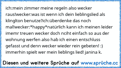 ich:mein zimmer meine regeln also wecker raus!
wecker:was ist wenn ich dein lieblingslied als klinglton benutze?
ich:überdenke das noch mal!
wecker:*happy*
natürlich kann ich meinen leider imemr treuen wecker doch nciht einfach so aus der wohnung werfen also hab ich einen entschluss gefasst und denn wecker wieder rein gebeten! :) immerhin spielt wer mein lieblings lied! ♥
janina k.