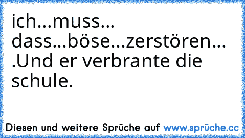 ich...muss... dass...böse...zerstören... .
Und er verbrante die schule.