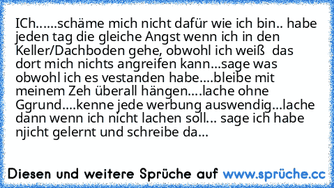 ICh...
...schäme mich nicht dafür wie ich bin
.. habe jeden tag die gleiche Angst wenn ich in den Keller/Dachboden gehe, obwohl ich weiß  das dort mich nichts angreifen kann
...sage was obwohl ich es vestanden habe
....bleibe mit meinem Zeh überall hängen
....lache ohne Ggrund
....kenne jede werbung auswendig
...lache dann wenn ich nicht lachen soll
... sage ich habe njicht gelernt und schreibe...