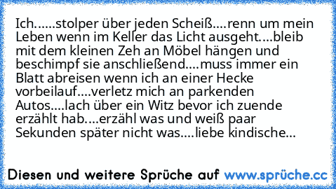 Ich...
...stolper über jeden Scheiß.
...renn um mein Leben wenn im Keller das Licht ausgeht.
...bleib mit dem kleinen Zeh an Möbel hängen und beschimpf sie anschließend.
...muss immer ein Blatt abreisen wenn ich an einer Hecke vorbeilauf.
...verletz mich an parkenden Autos.
...lach über ein Witz bevor ich zuende erzählt hab.
...erzähl was und weiß paar Sekunden später nicht was.
...liebe kindis...