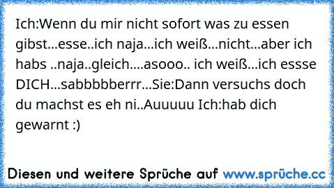 Ich:
Wenn du mir nicht sofort was zu essen gibst...esse..ich naja...ich weiß...nicht...aber ich habs ..naja..gleich....asooo.. ich weiß...ich essse DICH...sabbbbberrr...
Sie:Dann versuchs doch du machst es eh ni..Auuuuu Ich:hab dich gewarnt :) 