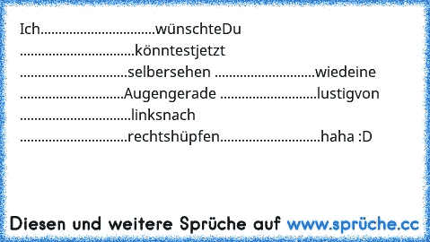 Ich................................wünschte
Du ................................könntest
jetzt ..............................selber
sehen ............................wie
deine .............................Augen
gerade ...........................lustig
von ...............................links
nach ..............................rechts
hüpfen............................haha :D