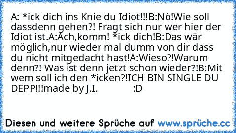 A: *ick dich ins Knie du Idiot!!!
B:Nö!Wie soll dassdenn gehen?! Fragt sich nur wer hier der Idiot ist.
A:Ach,komm! *ick dich!
B:Das wär möglich,nur wieder mal dumm von dir dass du nicht mitgedacht hast!
A:Wieso?!Warum denn?! Was ist denn jetzt schon wieder?!
B:Mit wem soll ich den *icken?!
ICH BIN SINGLE DU DEPP!!!
made by J.I.
              :D