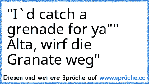 "I`d catch a grenade for ya"
" Alta, wirf die Granate weg"