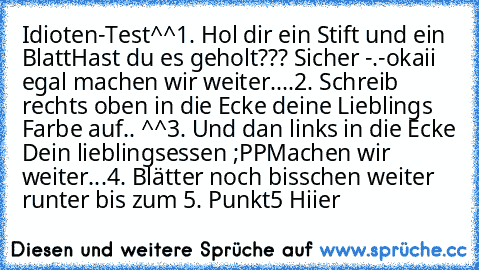 Idioten-Test^^
1. Hol dir ein Stift und ein Blatt
Hast du es geholt??? Sicher -.-
okaii egal machen wir weiter....
2. Schreib rechts oben in die Ecke deine Lieblings Farbe auf.. ♥
^^
3. Und dan links in die Ecke Dein lieblingsessen ;PP
Machen wir weiter...
4. Blätter noch bisschen weiter runter bis zum 5. Punkt
5 Hiier 