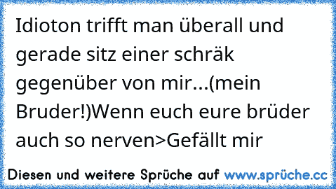 Idioton trifft man überall und gerade sitz einer schräk gegenüber von mir...
(mein Bruder!)
Wenn euch eure brüder auch so nerven
>Gefällt mir