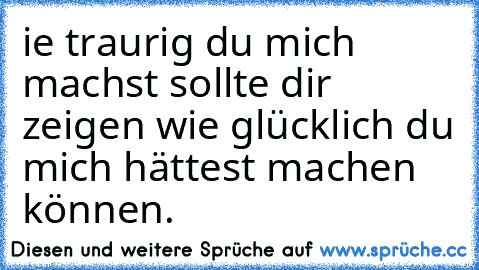 ie traurig du mich machst sollte dir zeigen wie glücklich du mich hättest machen können.