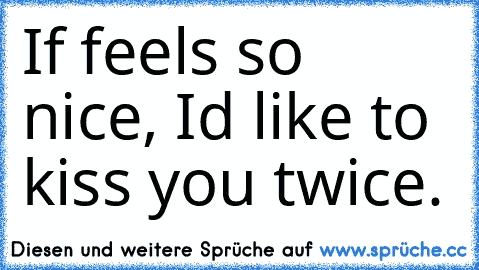 If feels so nice, I´d like to kiss you twice. 