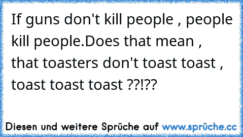 If guns don't kill people , people kill people.
Does that mean , that toasters don't toast toast , toast toast toast ??!??