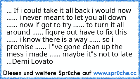 ... If i could take it all back i would now ...
... i never meant to let you all down ...
... now if got to try ...
... to turn it all around ...
... figure out have to fix this ...
... i know there is a way ...
... so i promise ...
... i "ve gone clean up the mess i made ...
... maybe it"s not to late ...
Demi Lovato ♥