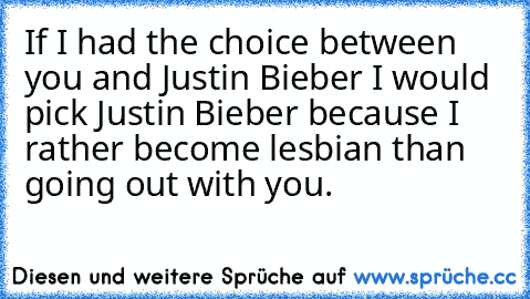 If I had the choice between you and Justin Bieber I would pick Justin Bieber because I rather become lesbian than going out with you.