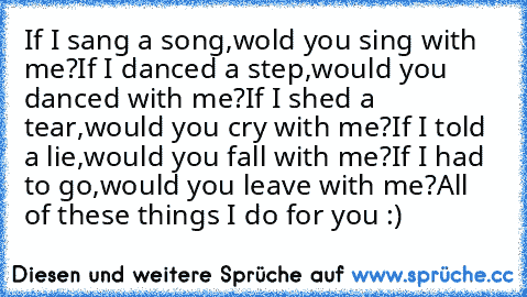 If I sang a song,
wold you sing with me?
If I danced a step,
would you danced with me?
If I shed a tear,
would you cry with me?
If I told a lie,
would you fall with me?
If I had to go,
would you leave with me?
All of these things I do for you :)♥