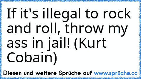 If it's illegal to rock and roll, throw my ass in jail! (Kurt Cobain)