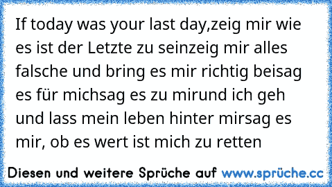 If today was your last day,
zeig mir wie es ist der Letzte zu sein
zeig mir alles falsche und bring es mir richtig bei
sag es für mich
sag es zu mir
und ich geh und lass mein leben hinter mir
sag es mir, ob es wert ist mich zu retten