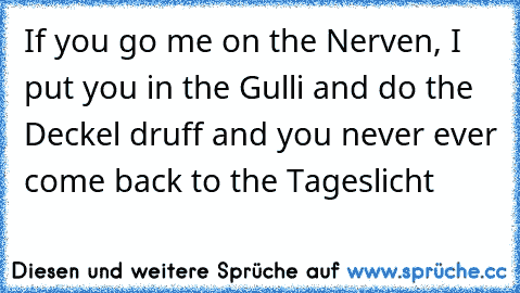 If you go me on the Nerven, I put you in the Gulli and do the Deckel druff and you never ever come back to the Tageslicht