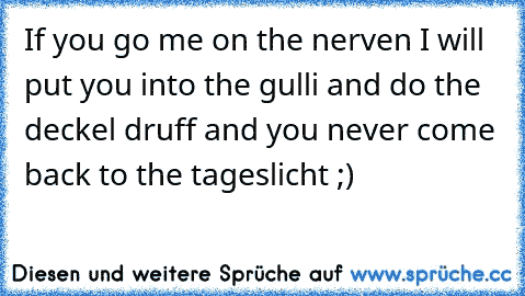 If you go me on the nerven I will put you into the gulli and do the deckel druff and you never come back to the tageslicht ;)