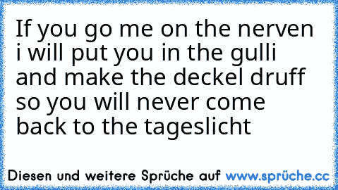 If you go me on the nerven i will put you in the gulli and make the deckel druff so you will never come back to the tageslicht