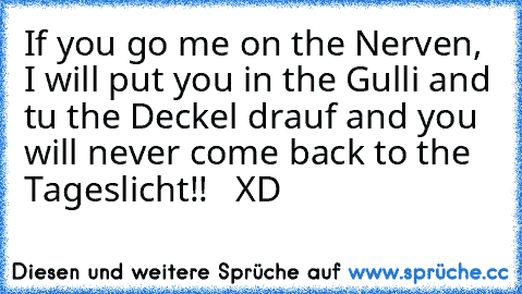 If you go me on the Nerven, I will put you in the Gulli and tu the Deckel drauf and you will never come back to the Tageslicht!!   XD