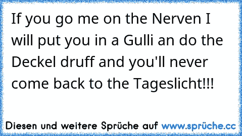 If you go me on the Nerven I will put you in a Gulli an do the Deckel druff and you'll never come back to the Tageslicht!!!