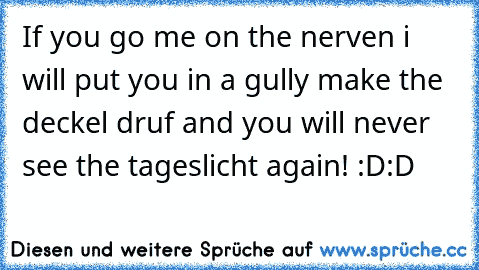 If you go me on the nerven i will put you in a gully make the deckel druf and you will never see the tageslicht again! :D:D