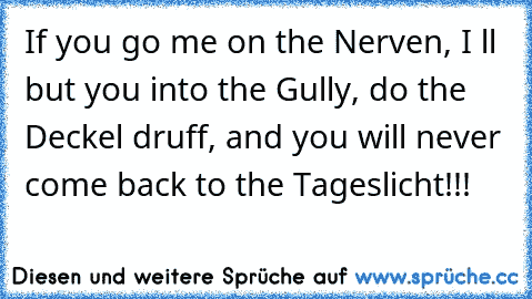 If you go me on the Nerven, I ´ll but you into the Gully, do the Deckel druff, and you will never come back to the Tageslicht!!!