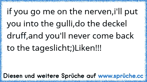 if you go me on the nerven,
i'll put you into the gulli,
do the deckel druff,
and you'll never come back to the tageslicht
;)
Liken!!!