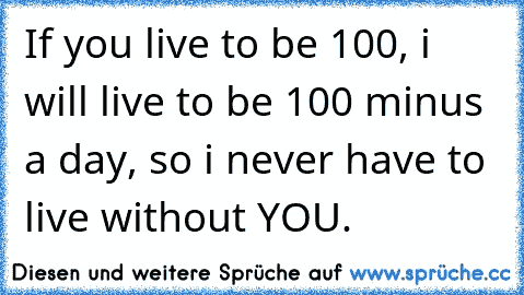 If you live to be 100, i will live to be 100 minus a day, so i never have to live without YOU. ♥