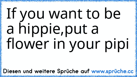 If you want to be a hippie,put a flower in your pipi