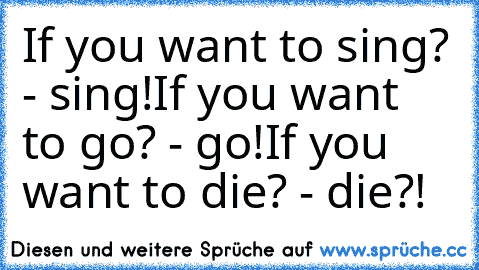 If you want to sing? - sing!
If you want to go? - go!
If you want to die? - die?!